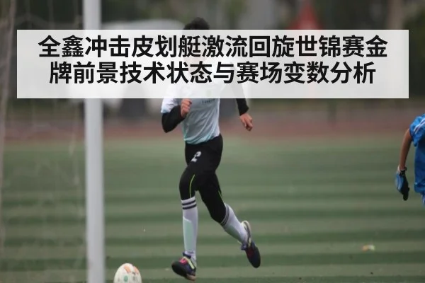 全鑫冲击皮划艇激流回旋世锦赛金牌前景技术状态与赛场变数分析