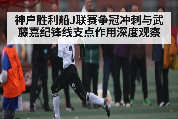 神户胜利船J联赛争冠冲刺与武藤嘉纪锋线支点作用深度观察